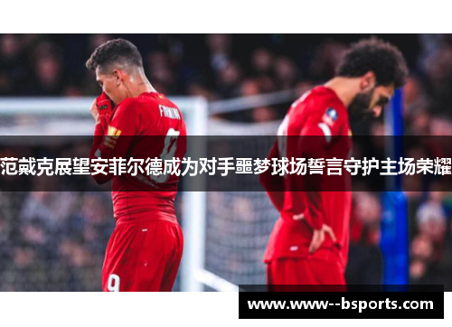 范戴克展望安菲尔德成为对手噩梦球场誓言守护主场荣耀