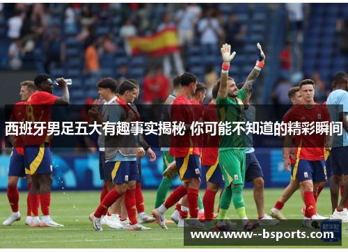 西班牙男足五大有趣事实揭秘 你可能不知道的精彩瞬间