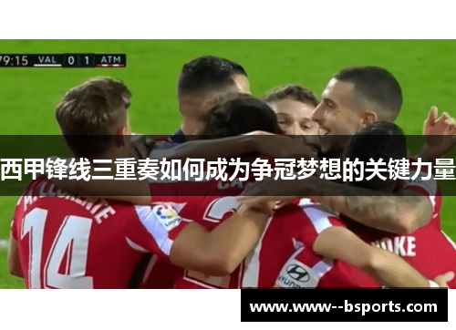 西甲锋线三重奏如何成为争冠梦想的关键力量