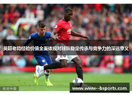 英超老将经验价值全面体现对球队稳定传承与竞争力的深远意义 英超老将经验价值全面体现对球队稳定传承与竞争力的深远意义