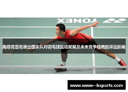 陶菲克宣布退出国家队对羽毛球运动发展及未来竞争格局的深远影响 陶菲克宣布退出国家队对羽毛球运动发展及未来竞争格局的深远影响