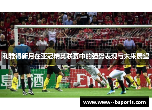 利雅得新月在亚冠精英联赛中的强势表现与未来展望