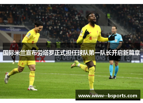 国际米兰宣布劳塔罗正式担任球队第一队长开启新篇章