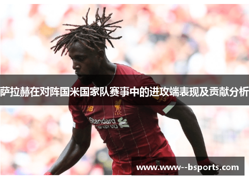 萨拉赫在对阵国米国家队赛事中的进攻端表现及贡献分析 萨拉赫在对阵国米国家队赛事中的进攻端表现及贡献分析