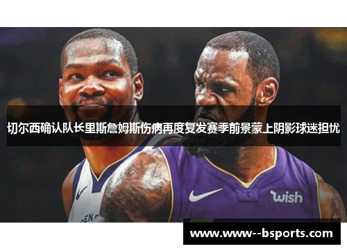 切尔西确认队长里斯詹姆斯伤病再度复发赛季前景蒙上阴影球迷担忧 切尔西确认队长里斯詹姆斯伤病再度复发赛季前景蒙上阴影球迷担忧